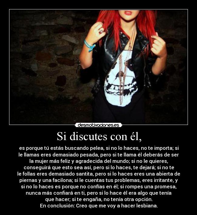 Si discutes con él, - es porque tú estás buscando pelea, si no lo haces, no te importa; si
le llamas eres demasiado pesada, pero si te llama él deberás de ser
la mujer más feliz y agradecida del mundo; si no le quieres,
conseguirá que esto sea así, pero si lo haces, te dejará; si no te
le follas eres demasiado santita, pero si lo haces eres una abierta de
piernas y una facilona; si le cuentas tus problemas, eres irritante, y
si no lo haces es porque no confías en él; si rompes una promesa,
nunca más confiará en ti, pero si lo hace él era algo que tenía
que hacer; si te engaña, no tenía otra opción.
En conclusión: Creo que me voy a hacer lesbiana.