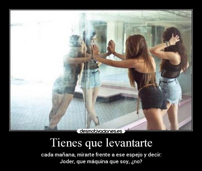 Tienes que levantarte - cada mañana, mirarte frente a ese espejo y decir:
Joder, que máquina que soy, ¿no?