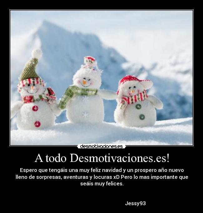 A todo Desmotivaciones.es! - Espero que tengáis una muy feliz navidad y un prospero año nuevo
lleno de sorpresas, aventuras y locuras xD Pero lo mas importante que
seáis muy felices.

                                                                      
                                                      Jessy93
