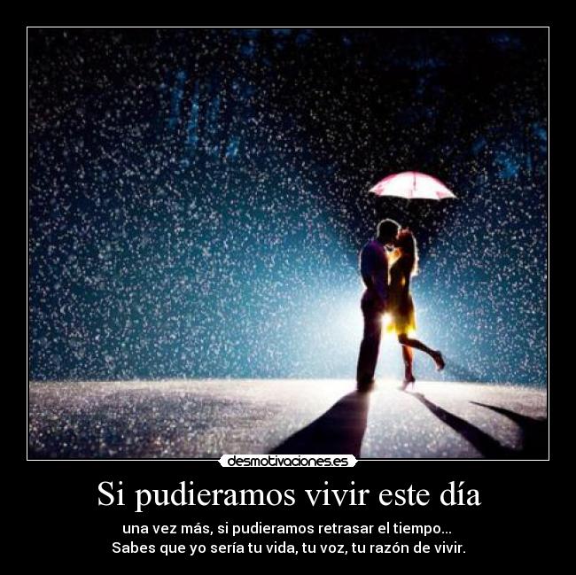 Si pudieramos vivir este día - una vez más, si pudieramos retrasar el tiempo... 
Sabes que yo sería tu vida, tu voz, tu razón de vivir.