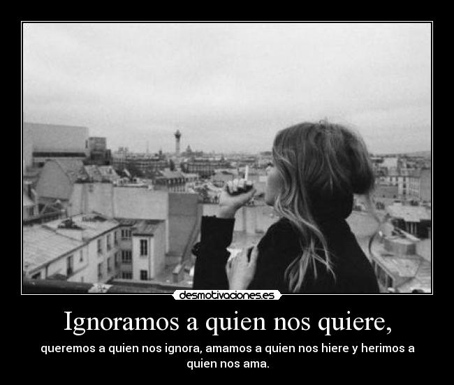 Ignoramos a quien nos quiere, - queremos a quien nos ignora, amamos a quien nos hiere y herimos a quien nos ama.