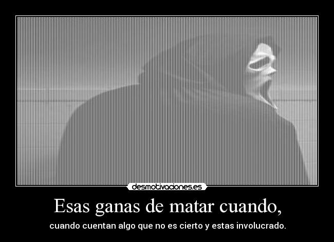 Esas ganas de matar cuando, -