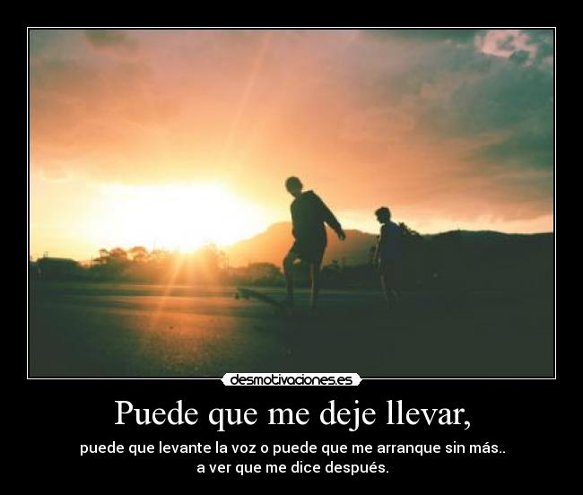 Puede que me deje llevar, - puede que levante la voz o puede que me arranque sin más..
a ver que me dice después.