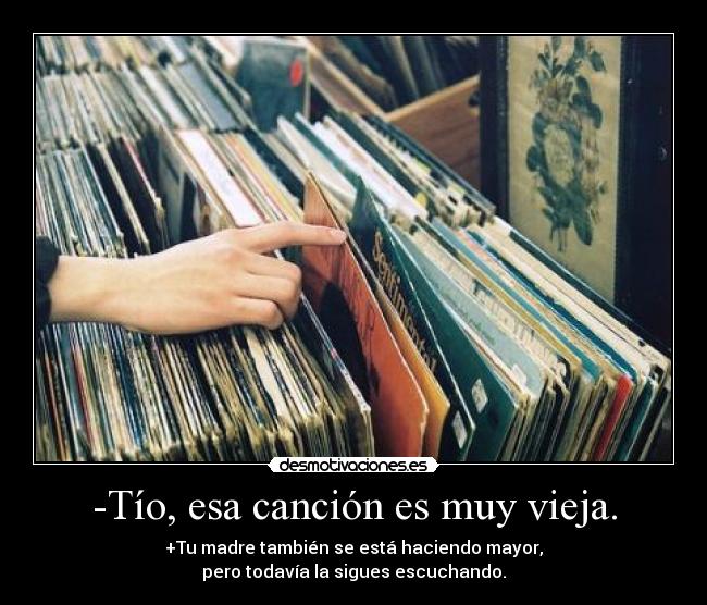 -Tío, esa canción es muy vieja. - +Tu madre también se está haciendo mayor,
pero todavía la sigues escuchando.