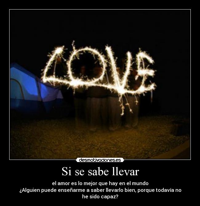 Si se sabe llevar - el amor es lo mejor que hay en el mundo
¿Alguien puede enseñarme a saber llevarlo bien, porque todavía no he sido capaz?