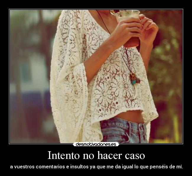 Intento no hacer caso - a vuestros comentarios e insultos ya que me da igual lo que penséis de mí.