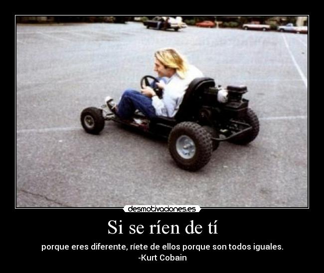 Si se ríen de tí - porque eres diferente, ríete de ellos porque son todos iguales.
-Kurt Cobain