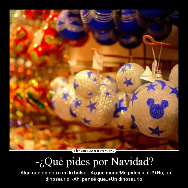 -¿Qué pides por Navidad? - +Algo que no entra en la bolsa..-Ai,que mono!Me pides a mi♥?+No, un
dinosaurio. -Ah, pensé que..+Un dinosaurio.