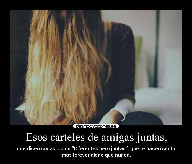 Esos carteles de amigas juntas, - que dicen cosas como Diferentes pero juntas, que te hacen sentir
mas forever alone que nunca.