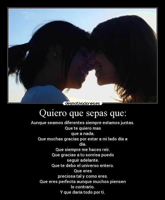 Quiero que sepas que: - Aunque seamos diferentes siempre estamos juntas.
Que te quiero mas
que a nada.
Que muchas gracias por estar a mi lado día a
día.
Que siempre me haces reir.
Que gracias a tu sonrisa puedo
seguir adelante.
Que te debo el universo entero.
Que eres
preciosa tal y como eres.
Que eres perfecta aunque muchos piensen
lo contrario.
Y que daría todo por ti.