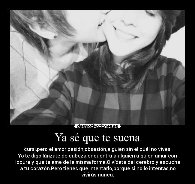 Ya sé que te suena - cursi,pero el amor pasión,obsesión,alguien sin el cuál no vives.
Yo te digo:lánzate de cabeza,encuentra a alguien a quien amar con
locura y que te ame de la misma forma.Olvídate del cerebro y escucha
a tu corazón.Pero tienes que intentarlo,porque si no lo intentas,no
vivirás nunca.