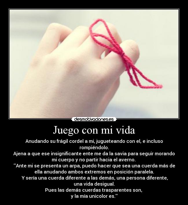 Juego con mi vida - Anudando su frágil cordel a mi, jugueteando con el, e incluso
rompiéndolo.
Ajena a que ese insignificante ente me da la savia para seguir morando
mi cuerpo y no partir hacia el averno. 
Ante mi se presenta un arpa, puedo hacer que sea una cuerda más de
ella anudando ambos extremos en posición paralela.
 Y sería una cuerda diferente a las demás, una persona diferente,
una vida desigual.
Pues las demás cuerdas trasparentes son, 
y la mía unicolor es.