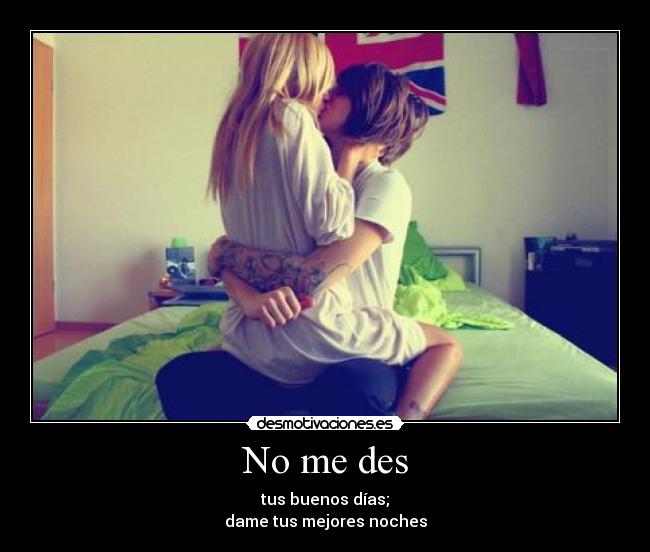 No me des - tus buenos días;
dame tus mejores noches