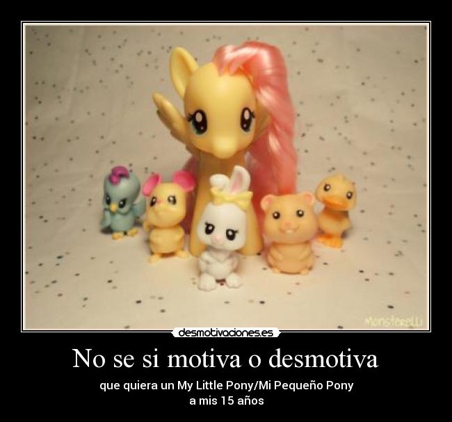 No se si motiva o desmotiva - que quiera un My Little Pony/Mi Pequeño Pony
a mis 15 años