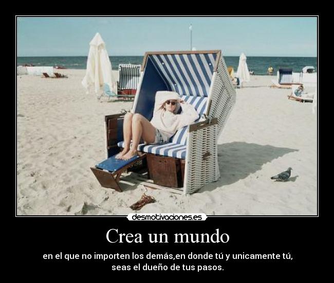 Crea un mundo - en el que no importen los demás,en donde tú y unicamente tú,
seas el dueño de tus pasos.