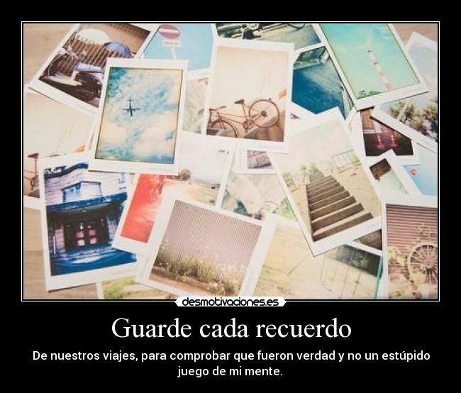 Guarde cada recuerdo - De nuestros viajes, para comprobar que fueron verdad y no un estúpido
juego de mi mente.
