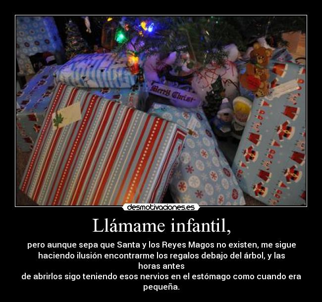 Llámame infantil, - pero aunque sepa que Santa y los Reyes Magos no existen, me sigue
haciendo ilusión encontrarme los regalos debajo del árbol, y las
horas antes
de abrirlos sigo teniendo esos nervios en el estómago como cuando era
pequeña.