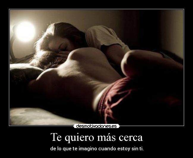 Te quiero más cerca - de lo que te imagino cuando estoy sin ti.