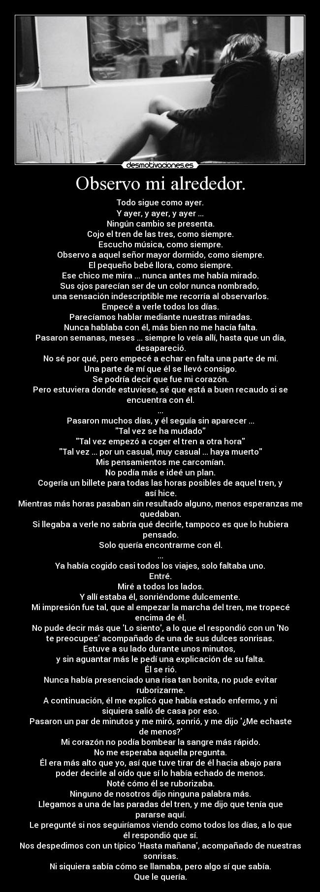 Observo mi alrededor. - Todo sigue como ayer.
Y ayer, y ayer, y ayer ...
Ningún cambio se presenta.
Cojo el tren de las tres, como siempre.
Escucho música, como siempre.
Observo a aquel señor mayor dormido, como siempre.
El pequeño bebé llora, como siempre.
Ese chico me mira ... nunca antes me había mirado.
Sus ojos parecían ser de un color nunca nombrado, 
una sensación indescriptible me recorría al observarlos.
Empecé a verle todos los días.
Parecíamos hablar mediante nuestras miradas.
Nunca hablaba con él, más bien no me hacía falta.
Pasaron semanas, meses ... siempre lo veía allí, hasta que un día,
desapareció.
No sé por qué, pero empecé a echar en falta una parte de mí.
Una parte de mí que él se llevó consigo.
Se podría decir que fue mi corazón.
Pero estuviera donde estuviese, sé que está a buen recaudo si se
encuentra con él.
...
Pasaron muchos días, y él seguía sin aparecer ...
Tal vez se ha mudado
Tal vez empezó a coger el tren a otra hora
Tal vez ... por un casual, muy casual ... haya muerto
Mis pensamientos me carcomían.
No podía más e ideé un plan.
Cogería un billete para todas las horas posibles de aquel tren, y
así hice.
Mientras más horas pasaban sin resultado alguno, menos esperanzas me
quedaban.
Si llegaba a verle no sabría qué decirle, tampoco es que lo hubiera
pensado.
Solo quería encontrarme con él.
...
Ya había cogido casi todos los viajes, solo faltaba uno.
Entré.
Miré a todos los lados.
Y allí estaba él, sonriéndome dulcemente.
Mi impresión fue tal, que al empezar la marcha del tren, me tropecé
encima de él.
No pude decir más que Lo siento, a lo que el respondió con un No
te preocupes acompañado de una de sus dulces sonrisas.
Estuve a su lado durante unos minutos, 
y sin aguantar más le pedí una explicación de su falta.
Él se rió.
Nunca había presenciado una risa tan bonita, no pude evitar
ruborizarme.
A continuación, él me explicó que había estado enfermo, y ni
siquiera salió de casa por eso.
Pasaron un par de minutos y me miró, sonrió, y me dijo ¿Me echaste
de menos?
Mi corazón no podía bombear la sangre más rápido.
No me esperaba aquella pregunta.
Él era más alto que yo, así que tuve tirar de él hacia abajo para
poder decirle al oído que sí lo había echado de menos.
Noté cómo él se ruborizaba.
Ninguno de nosotros dijo ninguna palabra más.
Llegamos a una de las paradas del tren, y me dijo que tenía que
pararse aquí.
Le pregunté si nos seguiríamos viendo como todos los días, a lo que
él respondió que sí.
Nos despedimos con un típico Hasta mañana, acompañado de nuestras
sonrisas.
Ni siquiera sabía cómo se llamaba, pero algo sí que sabía.
Que le quería.