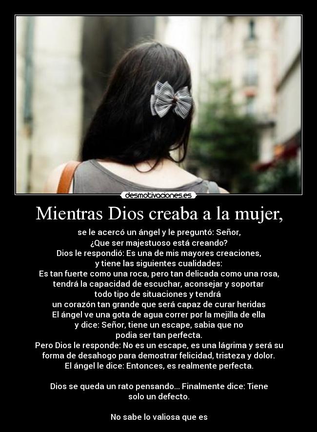 Mientras Dios creaba a la mujer, - se le acercó un ángel y le preguntó: Señor,
¿Que ser majestuoso está creando?
Dios le respondió: Es una de mis mayores creaciones,
y tiene las siguientes cualidades:
Es tan fuerte como una roca, pero tan delicada como una rosa,
tendrá la capacidad de escuchar, aconsejar y soportar
todo tipo de situaciones y tendrá
un corazón tan grande que será capaz de curar heridas
El ángel ve una gota de agua correr por la mejilla de ella
y dice: Señor, tiene un escape, sabia que no
podia ser tan perfecta.
Pero Dios le responde: No es un escape, es una lágrima y será su
forma de desahogo para demostrar felicidad, tristeza y dolor.
El ángel le dice: Entonces, es realmente perfecta.
Dios se queda un rato pensando... Finalmente dice: Tiene
solo un defecto.
No sabe lo valiosa que es