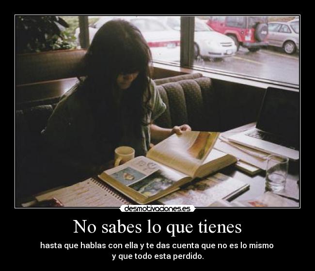 No sabes lo que tienes - hasta que hablas con ella y te das cuenta que no es lo mismo 
y que todo esta perdido.