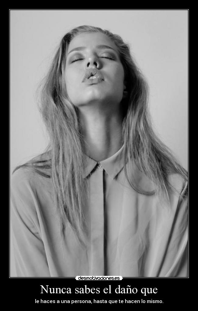 Nunca sabes el daño que - le haces a una persona, hasta que te hacen lo mismo.