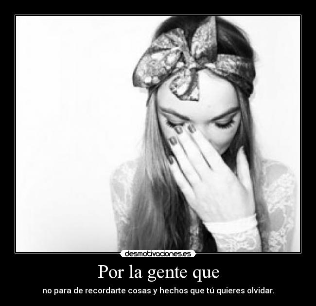 Por la gente que - no para de recordarte cosas y hechos que tú quieres olvidar.