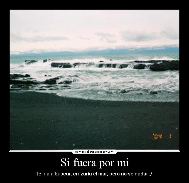 Si fuera por mi - te iría a buscar, cruzaría el mar, pero no se nadar :/