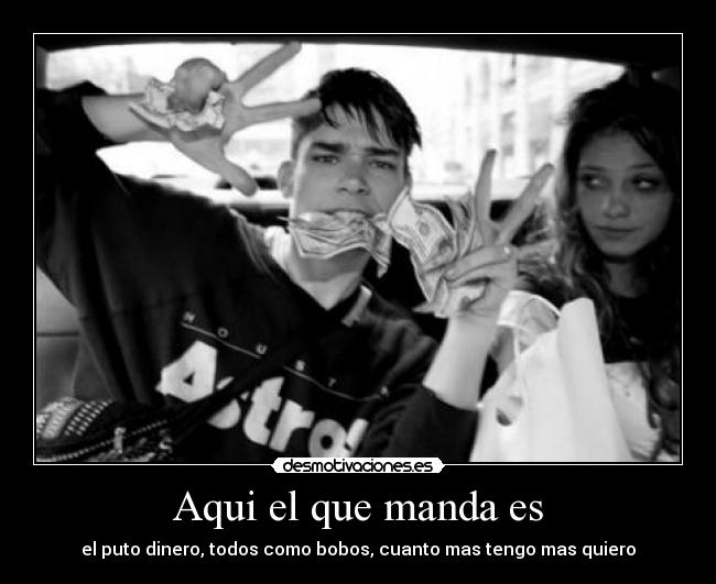 Aqui el que manda es - el puto dinero, todos como bobos, cuanto mas tengo mas quiero