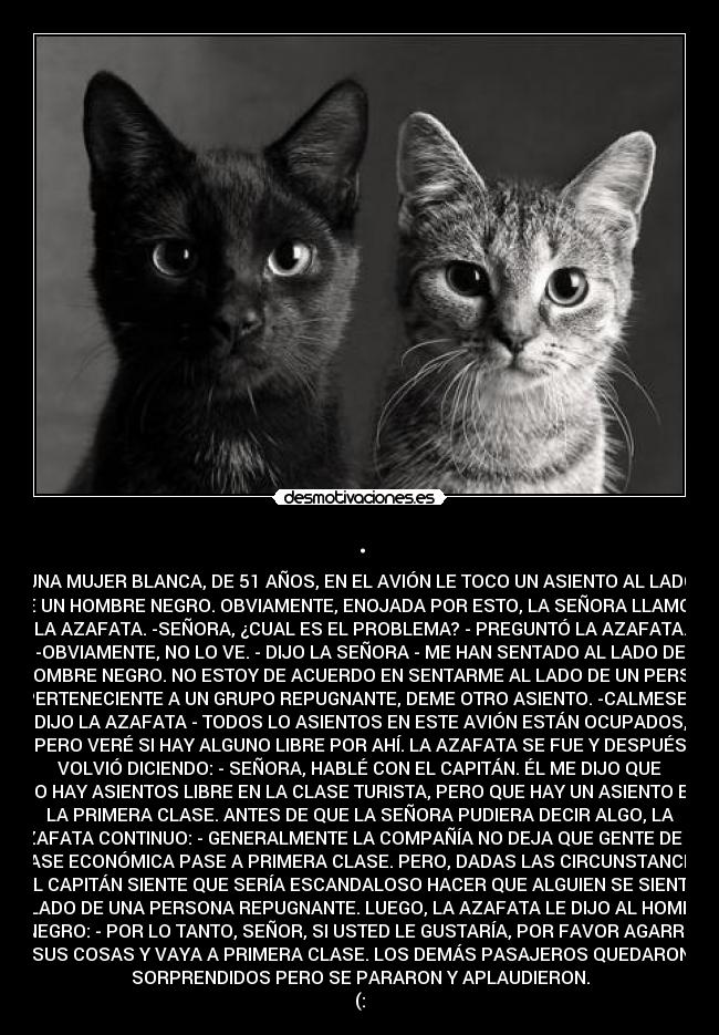 . - UNA MUJER BLANCA, DE 51 AÑOS, EN EL AVIÓN LE TOCO UN ASIENTO AL LADO
DE UN HOMBRE NEGRO. OBVIAMENTE, ENOJADA POR ESTO, LA SEÑORA LLAMO A
LA AZAFATA. -SEÑORA, ¿CUAL ES EL PROBLEMA? - PREGUNTÓ LA AZAFATA.
-OBVIAMENTE, NO LO VE. - DIJO LA SEÑORA - ME HAN SENTADO AL LADO DE
UN HOMBRE NEGRO. NO ESTOY DE ACUERDO EN SENTARME AL LADO DE UN PERSONA
PERTENECIENTE A UN GRUPO REPUGNANTE, DEME OTRO ASIENTO. -CALMESE -
DIJO LA AZAFATA - TODOS LO ASIENTOS EN ESTE AVIÓN ESTÁN OCUPADOS,
PERO VERÉ SI HAY ALGUNO LIBRE POR AHÍ. LA AZAFATA SE FUE Y DESPUÉS
VOLVIÓ DICIENDO: - SEÑORA, HABLÉ CON EL CAPITÁN. ÉL ME DIJO QUE
NO HAY ASIENTOS LIBRE EN LA CLASE TURISTA, PERO QUE HAY UN ASIENTO EN
LA PRIMERA CLASE. ANTES DE QUE LA SEÑORA PUDIERA DECIR ALGO, LA
AZAFATA CONTINUO: - GENERALMENTE LA COMPAÑÍA NO DEJA QUE GENTE DE LA
CLASE ECONÓMICA PASE A PRIMERA CLASE. PERO, DADAS LAS CIRCUNSTANCIAS,
EL CAPITÁN SIENTE QUE SERÍA ESCANDALOSO HACER QUE ALGUIEN SE SIENTE
AL LADO DE UNA PERSONA REPUGNANTE. LUEGO, LA AZAFATA LE DIJO AL HOMBRE
NEGRO: - POR LO TANTO, SEÑOR, SI USTED LE GUSTARÍA, POR FAVOR AGARRE
SUS COSAS Y VAYA A PRIMERA CLASE. LOS DEMÁS PASAJEROS QUEDARON
SORPRENDIDOS PERO SE PARARON Y APLAUDIERON.
(:
