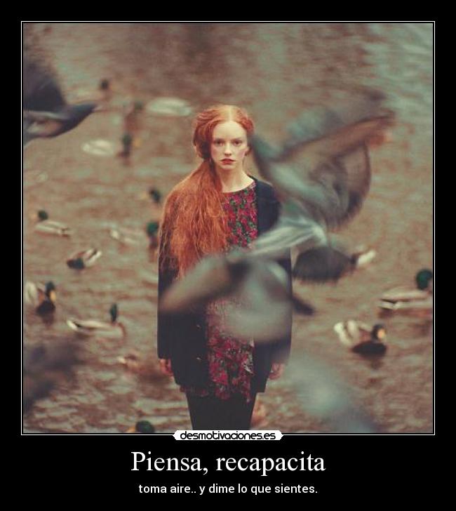 Piensa, recapacita - toma aire.. y dime lo que sientes.