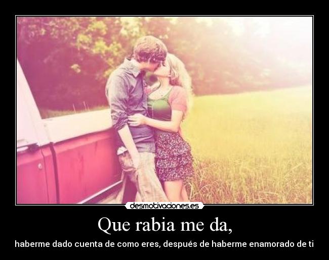 Que rabia me da, -