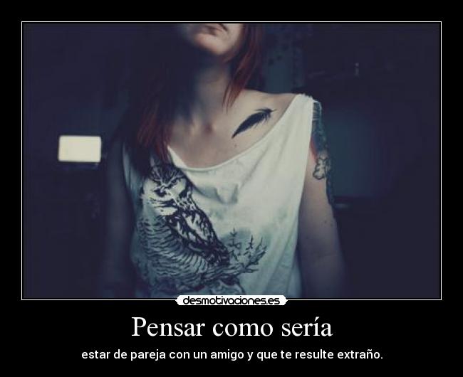 Pensar como sería - estar de pareja con un amigo y que te resulte extraño.