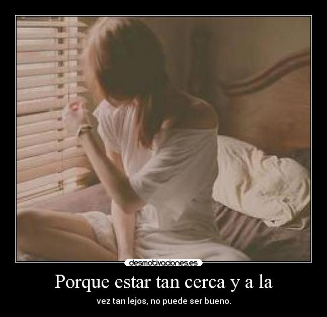 Porque estar tan cerca y a la - vez tan lejos, no puede ser bueno.
