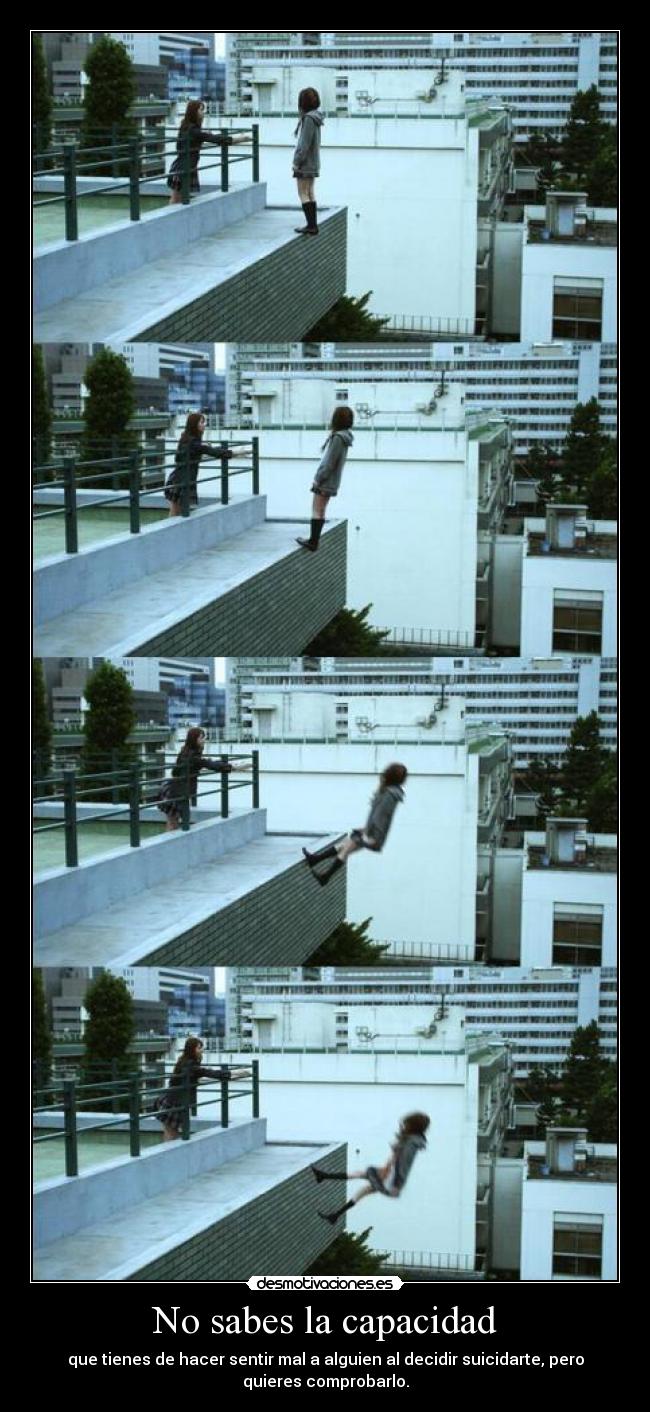 No sabes la capacidad - que tienes de hacer sentir mal a alguien al decidir suicidarte, pero
quieres comprobarlo.