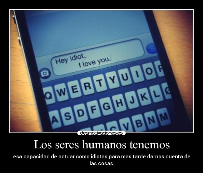 Los seres humanos tenemos - esa capacidad de actuar como idiotas para mas tarde darnos cuenta de las cosas.