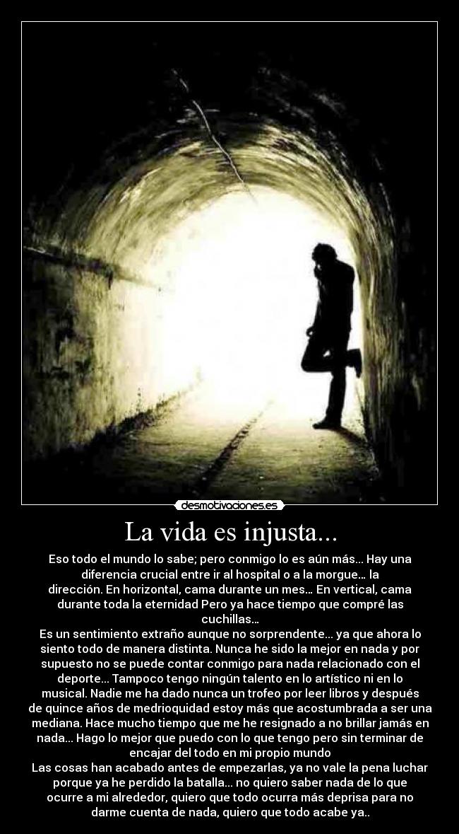 La vida es injusta... - Eso todo el mundo lo sabe; pero conmigo lo es aún más... Hay una
diferencia crucial entre ir al hospital o a la morgue… la
dirección. En horizontal, cama durante un mes… En vertical, cama
durante toda la eternidad Pero ya hace tiempo que compré las
cuchillas…
Es un sentimiento extraño aunque no sorprendente... ya que ahora lo
siento todo de manera distinta. Nunca he sido la mejor en nada y por
supuesto no se puede contar conmigo para nada relacionado con el
deporte... Tampoco tengo ningún talento en lo artístico ni en lo
musical. Nadie me ha dado nunca un trofeo por leer libros y después
de quince años de medrioquidad estoy más que acostumbrada a ser una
mediana. Hace mucho tiempo que me he resignado a no brillar jamás en
nada... Hago lo mejor que puedo con lo que tengo pero sin terminar de
encajar del todo en mi propio mundo
Las cosas han acabado antes de empezarlas, ya no vale la pena luchar
porque ya he perdido la batalla... no quiero saber nada de lo que
ocurre a mi alrededor, quiero que todo ocurra más deprisa para no
darme cuenta de nada, quiero que todo acabe ya..