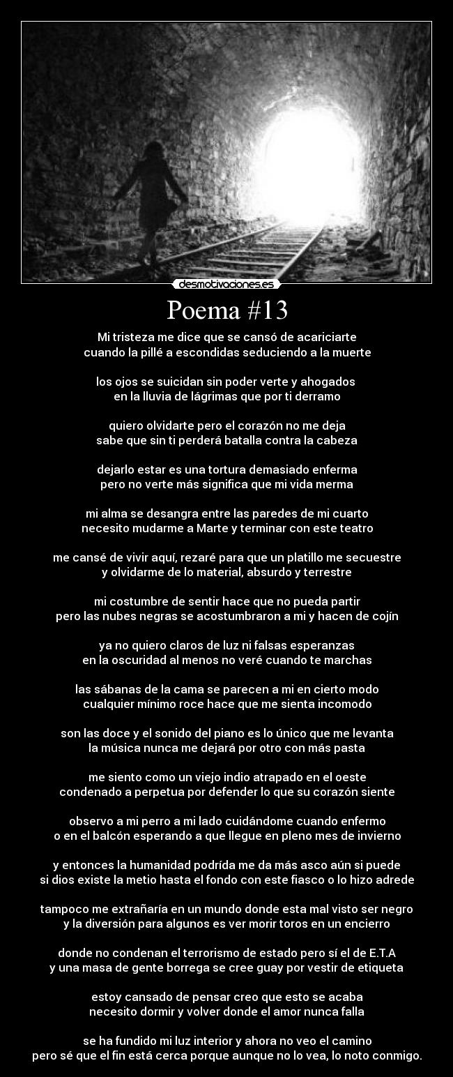 Poema #13 - Mi tristeza me dice que se cansó de acariciarte
cuando la pillé a escondidas seduciendo a la muerte

los ojos se suicidan sin poder verte y ahogados 
en la lluvia de lágrimas que por ti derramo

quiero olvidarte pero el corazón no me deja
sabe que sin ti perderá batalla contra la cabeza

dejarlo estar es una tortura demasiado enferma
pero no verte más significa que mi vida merma

mi alma se desangra entre las paredes de mi cuarto
necesito mudarme a Marte y terminar con este teatro

me cansé de vivir aquí, rezaré para que un platillo me secuestre
y olvidarme de lo material, absurdo y terrestre

mi costumbre de sentir hace que no pueda partir
pero las nubes negras se acostumbraron a mi y hacen de cojín

ya no quiero claros de luz ni falsas esperanzas
en la oscuridad al menos no veré cuando te marchas

las sábanas de la cama se parecen a mi en cierto modo
cualquier mínimo roce hace que me sienta incomodo

son las doce y el sonido del piano es lo único que me levanta
la música nunca me dejará por otro con más pasta

me siento como un viejo indio atrapado en el oeste
condenado a perpetua por defender lo que su corazón siente

observo a mi perro a mi lado cuidándome cuando enfermo
o en el balcón esperando a que llegue en pleno mes de invierno

y entonces la humanidad podrída me da más asco aún si puede
si dios existe la metio hasta el fondo con este fiasco o lo hizo adrede

tampoco me extrañaría en un mundo donde esta mal visto ser negro
y la diversión para algunos es ver morir toros en un encierro

donde no condenan el terrorismo de estado pero sí el de E.T.A
y una masa de gente borrega se cree guay por vestir de etiqueta

estoy cansado de pensar creo que esto se acaba
necesito dormir y volver donde el amor nunca falla

se ha fundido mi luz interior y ahora no veo el camino
pero sé que el fin está cerca porque aunque no lo vea, lo noto conmigo.