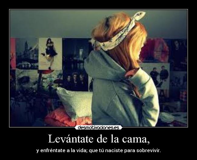Levántate de la cama, - y enfréntate a la vida; que tú naciste para sobrevivir.