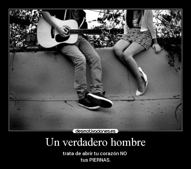 Un verdadero hombre - trata de abrir tu corazón NO
tus PIERNAS.