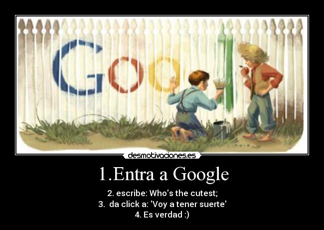 1.Entra a Google - 2. escribe: Whos the cutest;
3. da click a: Voy a tener suerte
4. Es verdad :)