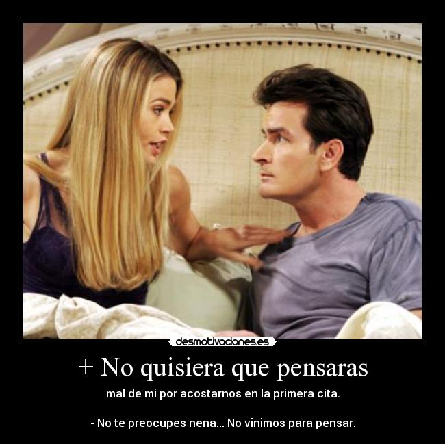 + No quisiera que pensaras - mal de mi por acostarnos en la primera cita.

- No te preocupes nena... No vinimos para pensar.