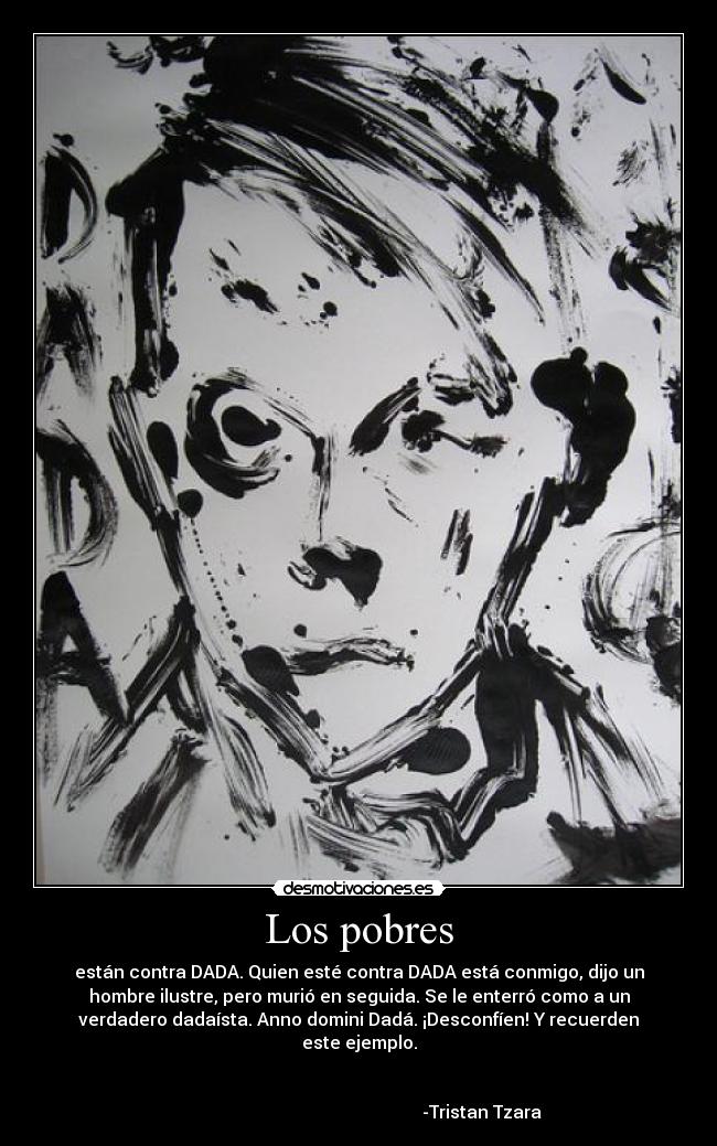 Los pobres - están contra DADA. Quien esté contra DADA está conmigo, dijo un
hombre ilustre, pero murió en seguida. Se le enterró como a un
verdadero dadaísta. Anno domini Dadá. ¡Desconfíen! Y recuerden
este ejemplo.
-Tristan Tzara