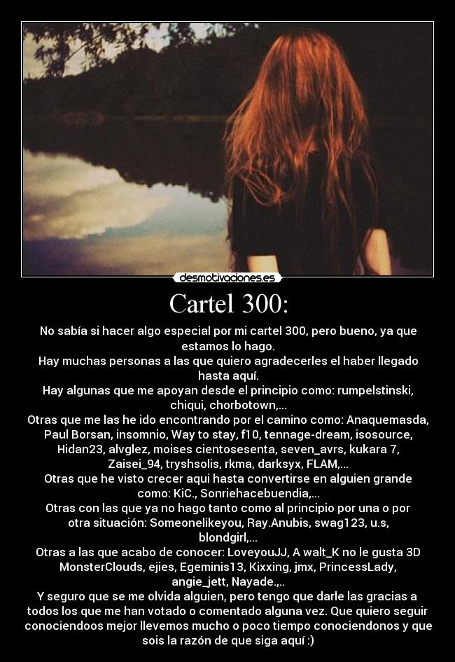 Cartel 300: - No sabía si hacer algo especial por mi cartel 300, pero bueno, ya que
estamos lo hago.
Hay muchas personas a las que quiero agradecerles el haber llegado
hasta aquí.
Hay algunas que me apoyan desde el principio como: rumpelstinski,
chiqui, chorbotown,...
Otras que me las he ido encontrando por el camino como: Anaquemasda,
Paul Borsan, insomnio, Way to stay, f10, tennage-dream, isosource,
Hidan23, alvglez, moises cientosesenta, seven_avrs, kukara 7,
Zaisei_94, tryshsolis, rkma, darksyx, FLAM,...
Otras que he visto crecer aqui hasta convertirse en alguien grande
como: KiC., Sonriehacebuendia,...
Otras con las que ya no hago tanto como al principio por una o por
otra situación: Someonelikeyou, Ray.Anubis, swag123, u.s,
blondgirl,...
Otras a las que acabo de conocer: LoveyouJJ, A walt_K no le gusta 3D
MonsterClouds, ejies, Egeminis13, Kixxing, jmx, PrincessLady,
angie_jett, Nayade.,..
Y seguro que se me olvida alguien, pero tengo que darle las gracias a
todos los que me han votado o comentado alguna vez. Que quiero seguir
conociendoos mejor llevemos mucho o poco tiempo conociendonos y que
sois la razón de que siga aquí :)