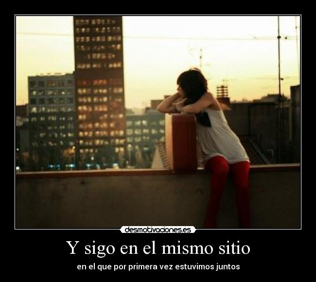Y sigo en el mismo sitio - en el que por primera vez estuvimos juntos