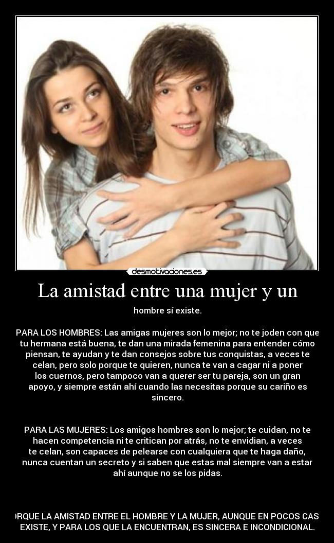 La amistad entre una mujer y un - hombre sí existe.

PARA LOS HOMBRES: Las amigas mujeres son lo mejor; no te joden con que
tu hermana está buena, te dan una mirada femenina para entender cómo
piensan, te ayudan y te dan consejos sobre tus conquistas, a veces te
celan, pero solo porque te quieren, nunca te van a cagar ni a poner
los cuernos, pero tampoco van a querer ser tu pareja, son un gran
apoyo, y siempre están ahí cuando las necesitas porque su cariño es
sincero.


PARA LAS MUJERES: Los amigos hombres son lo mejor; te cuidan, no te
hacen competencia ni te critican por atrás, no te envidian, a veces
te celan, son capaces de pelearse con cualquiera que te haga daño,
nunca cuentan un secreto y si saben que estas mal siempre van a estar
ahí aunque no se los pidas.



PORQUE LA AMISTAD ENTRE EL HOMBRE Y LA MUJER, AUNQUE EN POCOS CASOS
EXISTE, Y PARA LOS QUE LA ENCUENTRAN, ES SINCERA E INCONDICIONAL.