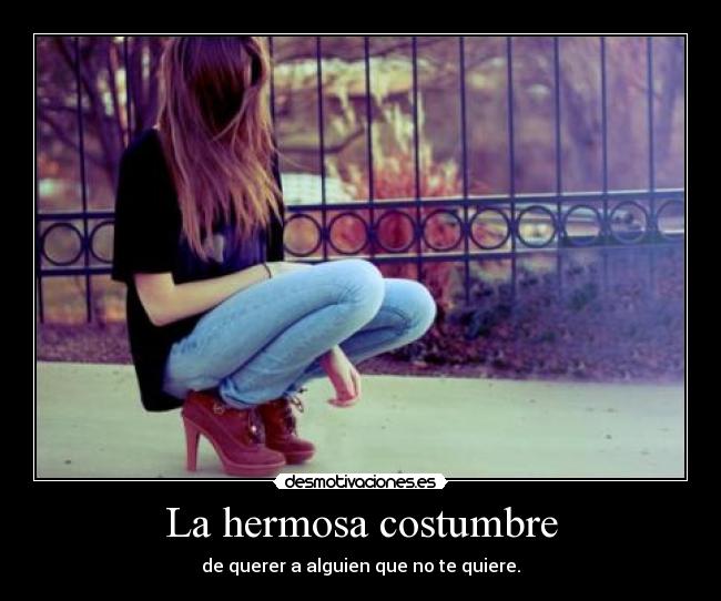 La hermosa costumbre - de querer a alguien que no te quiere.