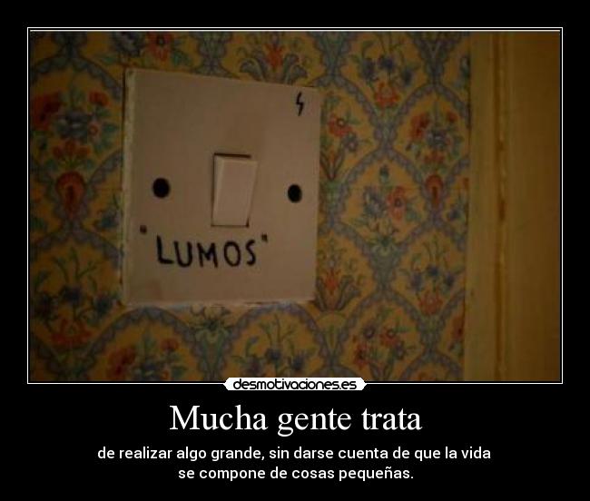 Mucha gente trata - de realizar algo grande, sin darse cuenta de que la vida 
se compone de cosas pequeñas.