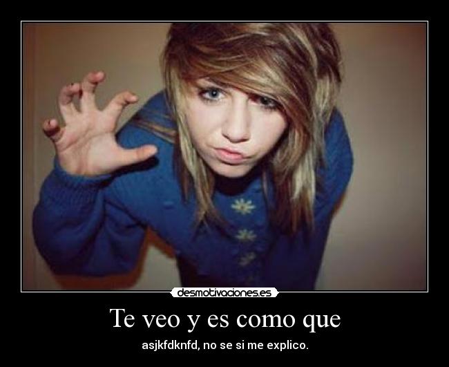 Te veo y es como que - asjkfdknfd, no se si me explico.