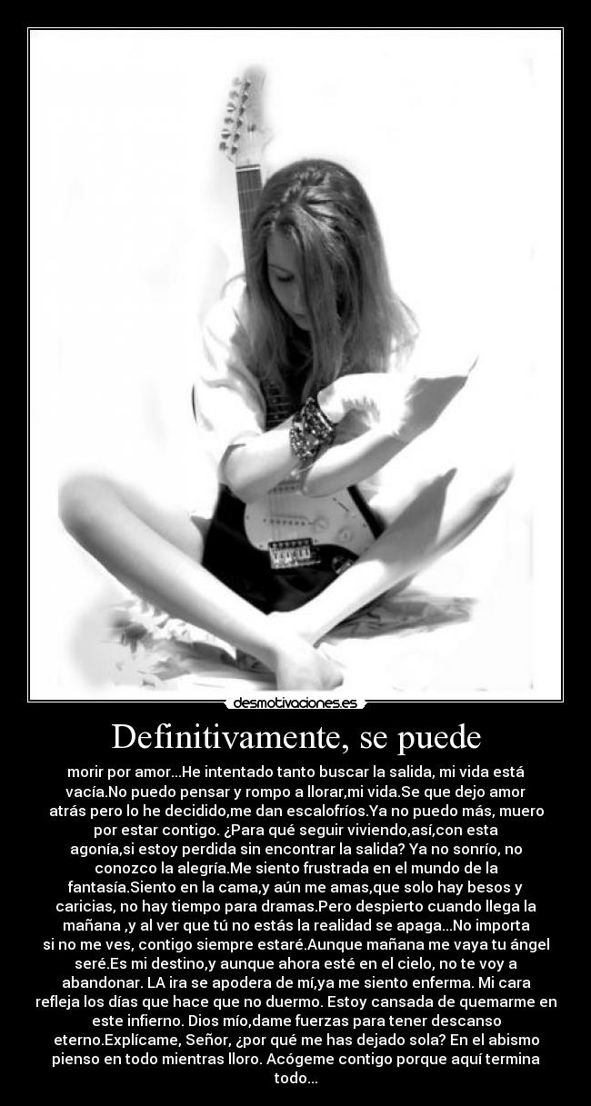 Definitivamente, se puede - morir por amor...He intentado tanto buscar la salida, mi vida está
vacía.No puedo pensar y rompo a llorar,mi vida.Se que dejo amor
atrás pero lo he decidido,me dan escalofríos.Ya no puedo más, muero
por estar contigo. ¿Para qué seguir viviendo,así,con esta
agonía,si estoy perdida sin encontrar la salida? Ya no sonrío, no
conozco la alegría.Me siento frustrada en el mundo de la
fantasía.Siento en la cama,y aún me amas,que solo hay besos y
caricias, no hay tiempo para dramas.Pero despierto cuando llega la
mañana ,y al ver que tú no estás la realidad se apaga...No importa
si no me ves, contigo siempre estaré.Aunque mañana me vaya tu ángel
seré.Es mi destino,y aunque ahora esté en el cielo, no te voy a
abandonar. LA ira se apodera de mí,ya me siento enferma. Mi cara
refleja los días que hace que no duermo. Estoy cansada de quemarme en
este infierno. Dios mío,dame fuerzas para tener descanso
eterno.Explícame, Señor, ¿por qué me has dejado sola? En el abismo
pienso en todo mientras lloro. Acógeme contigo porque aquí termina
todo...